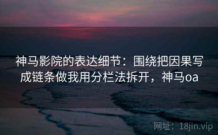 神马影院的表达细节：围绕把因果写成链条做我用分栏法拆开，神马oa